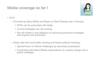 Media coverage so far I 2010: Chronicle by Spina Bifida and Bayer on Rare Disease day in Norway.  NTDs can be prevented with folate Current strategies are not working We will initiate a new dialogue on improving prevention strategies with experts and authorities Article after the round table meeting and before political meetings: Special focus on ethical challenges by secondary prophylaxis Concluding with Spina Bifidas expectations on a policy change and a public campaign.  