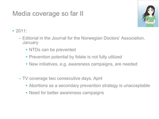 Media coverage so far II 2011: Editorial in the Journal for the Norwegian Doctors’ Association, January NTDs can be prevented Prevention potential by folate is not fully utilized New initiatives, e.g. awareness campaigns, are needed  TV coverage two consecutive days, April Abortions as a secondary prevention strategy is unacceptable Need for better awareness campaigns 