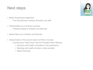 Next steps Better Scandinavian alignment Pan-Scandinavian meeting, Brussels June 28th Political follow up in all three countries Political contacts in Sweden and Denmark Media follow up in Sweden and Denmark Dissemination of the second report on NTDs in Europe Scandinavian “Road show” with IFs President Pierre Mertens Seminars with health committees in the parliaments Meetings with health ministers, where possible Media interviews 