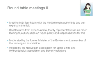 Round table meetings II Meeting over four hours with the most relevant authorities and the experts in the field Brief lectures from experts and authority representatives in an order leading to a discussion on future policy and responsibilities for this Moderated by the former Minister of the Environment, a member of the Norwegian association Hosted by the Norwegian association for Spina Bifida and Hydrocephalus association and Bayer Healthcare 