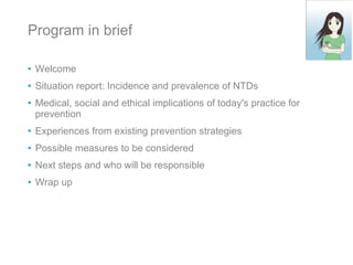 Program in brief Welcome Situation report: Incidence and prevalence of NTDs Medical, social and ethical implications of today's practice for prevention Experiences from existing prevention strategies Possible measures to be considered Next steps and who will be responsible Wrap up 