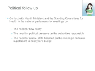Political follow up Contact with Health Ministers and the Standing Committees for Health in the national parliaments for meetings on; The need for new policy The need for political pressure on the authorities responsible  The need for a new, state financed public campaign on folate supplement in next year’s budget 