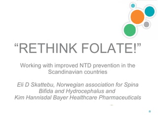 “ RETHINK FOLATE!” Working with improved NTD prevention in the Scandinavian countries Eli D Skattebu, Norwegian association for Spina Bifida and Hydrocephalus and  Kim Hannisdal Bayer Healthcare Pharmaceuticals 