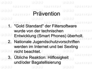 1. "Gold Standard" der Filtersoftware
wurde von der technischen
Entwicklung (Smart Phones) überholt.
2. Nationale Jugendschutzvorschriften
werden im Internet und bei Sexting
nicht beachtet.
3. Übliche Reaktion: Hilflosigkeit
und/oder Bagatellisierung
Prävention
 