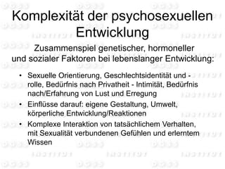 Komplexität der psychosexuellen
Entwicklung
• Sexuelle Orientierung, Geschlechtsidentität und -
rolle, Bedürfnis nach Privatheit - Intimität, Bedürfnis
nach/Erfahrung von Lust und Erregung
• Einflüsse darauf: eigene Gestaltung, Umwelt,
körperliche Entwicklung/Reaktionen
• Komplexe Interaktion von tatsächlichem Verhalten,
mit Sexualität verbundenen Gefühlen und erlerntem
Wissen
Zusammenspiel genetischer, hormoneller
und sozialer Faktoren bei lebenslanger Entwicklung:
 