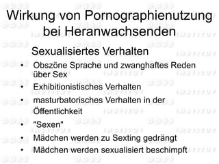 Wirkung von Pornographienutzung
bei Heranwachsenden
Sexualisiertes Verhalten
• Obszöne Sprache und zwanghaftes Reden
über Sex
• Exhibitionistisches Verhalten
• masturbatorisches Verhalten in der
Öffentlichkeit
• "Sexen"
• Mädchen werden zu Sexting gedrängt
• Mädchen werden sexualisiert beschimpft
 