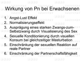 Wirkung von Pn bei Erwachsenen
1. Angst-Lust Effekt
2. Normalisierungseffekt
3. Ausprägung eines starken Zwangs-zum-
Selbstzwang durch Visualisierung des Sex
4. Sexuelle Konditionierung durch visuellen
Konsum bei gleichzeitiger Masturbation
5. Einschränkung der sexuellen Reaktion auf
reale Partner
6. Einschränkung der Partnerschaftsfähigkeit
 