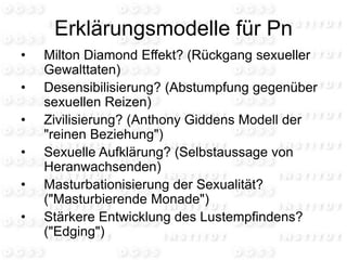 Erklärungsmodelle für Pn
• Milton Diamond Effekt? (Rückgang sexueller
Gewalttaten)
• Desensibilisierung? (Abstumpfung gegenüber
sexuellen Reizen)
• Zivilisierung? (Anthony Giddens Modell der
"reinen Beziehung")
• Sexuelle Aufklärung? (Selbstaussage von
Heranwachsenden)
• Masturbationisierung der Sexualität?
("Masturbierende Monade")
• Stärkere Entwicklung des Lustempfindens?
("Edging")
 
