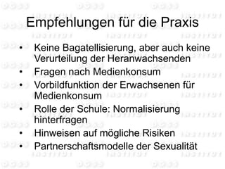 Empfehlungen für die Praxis
• Keine Bagatellisierung, aber auch keine
Verurteilung der Heranwachsenden
• Fragen nach Medienkonsum
• Vorbildfunktion der Erwachsenen für
Medienkonsum
• Rolle der Schule: Normalisierung
hinterfragen
• Hinweisen auf mögliche Risiken
• Partnerschaftsmodelle der Sexualität
 