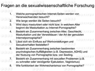 1. Welche pornographischen Internet-Seiten werden von
Heranwachsenden besucht?
2. Wie lange werden die Seiten besucht?
3. Wird dazu masturbiert oder nicht bzw. in welchem Alter
beginnt die Masturbation zu Internet-Pornographie?
4. Besteht ein Zusammenhang zwischen Alter, Geschlecht,
Masturbation und der Verweildauer / der Art der genutzten
Internetpornographie?
5. Lässt sich ein Einfluss auf Wertvorstellungen und
Sexualverhalten feststellen?
6. Besteht ein Zusammenhang zwischen bestimmten
psychologischen Auffälligkeiten (z.B. Depression, ADHS) und
der Nutzung von Pornographie bzw. von Sexting.
7. Besteht ein Zusammenhang mit sexuellen Problemen (z.B.
zu schneller oder verzögerter Ejakulation, Vaginismus)
8. Wie funktioniert der Wirkmechanismus von Pornographie?
Fragen an die sexualwissenschaftliche Forschung
 