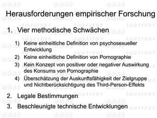 1. Vier methodische Schwächen
1) Keine einheitliche Definition von psychosexueller
Entwicklung
2) Keine einheitliche Definition von Pornographie
3) Kein Konzept von positiver oder negativer Auswirkung
des Konsums von Pornographie
4) Überschätzung der Auskunftsfähigkeit der Zielgruppe
und Nichtberücksichtigung des Third-Person-Effekts
2. Legale Bestimmungen
3. Beschleunigte technische Entwicklungen
Herausforderungen empirischer Forschung
 