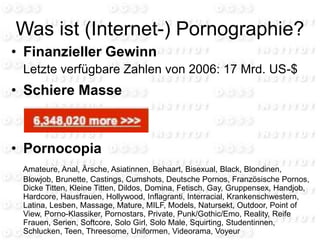 Was ist (Internet-) Pornographie?
• Finanzieller Gewinn
Letzte verfügbare Zahlen von 2006: 17 Mrd. US-$
• Schiere Masse
• Pornocopia
Amateure, Anal, Ärsche, Asiatinnen, Behaart, Bisexual, Black, Blondinen,
Blowjob, Brunette, Castings, Cumshots, Deutsche Pornos, Französische Pornos,
Dicke Titten, Kleine Titten, Dildos, Domina, Fetisch, Gay, Gruppensex, Handjob,
Hardcore, Hausfrauen, Hollywood, Inflagranti, Interracial, Krankenschwestern,
Latina, Lesben, Massage, Mature, MILF, Models, Natursekt, Outdoor, Point of
View, Porno-Klassiker, Pornostars, Private, Punk/Gothic/Emo, Reality, Reife
Frauen, Serien, Softcore, Solo Girl, Solo Male, Squirting, Studentinnen,
Schlucken, Teen, Threesome, Uniformen, Videorama, Voyeur
 
