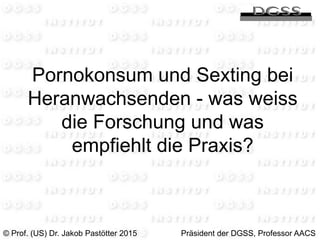 Pornokonsum und Sexting bei
Heranwachsenden - was weiss
die Forschung und was
empfiehlt die Praxis?
© Prof. (US) Dr. Jakob Pastötter 2015 Präsident der DGSS, Professor AACS
 