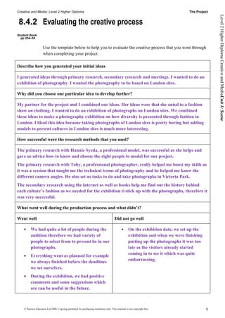 Creative and Media: Level 2 Higher Diploma                                                                                         The Project




                                                                                                                                                 Level 2 Higher Diploma Creative and MediaUnit 1: Scene
8.4.2 Evaluating the creative process
Student Book
  pp 254–55


                     Use the template below to help you to evaluate the creative process that you went through
                     when completing your project.

Describe how you generated your initial ideas

I generated ideas through primary research, secondary research and meetings. I wanted to do an
exhibition of photography. I wanted the photography to be based on London sites.

Why did you choose one particular idea to develop further?

My partner for the project and I combined our ideas. Her ideas were that she anted to a fashion
show on clothing. I wanted to do an exhibition of photographs on London sites. We combined
these ideas to make a photography exhibition on how diversity is presented through fashion in
London. I liked this idea because taking photographs of London sites is pretty boring but adding
models to present cultures in London sites is much more interesting.

How successful were the research methods that you used?

The primary research with Hannie Syeda, a professional model, was successful as she helps and
gave us advice how to know and choose the right people to model for our project.
The primary research with Toby, a professional photographer, really helped me boost my skills as
it was a session that taught me the technical terms of photography and he helped me know the
different camera angles. He also set us tasks to do and take photographs in Victoria Park.
The secondary research using the internet as well as books help me find out the history behind
each culture’s fashion as we needed for the exhibition ti stick up with the photographs, therefore it
was very successful.

What went well during the production process and what didn’t?

Went well                                                                               Did not go well

    •     We had quite a lot of people during the                                              •     On the exhibition date, we set up the
          audition therefore we had variety of                                                       exhibition and when we were finishing
          people to select from to present be in our                                                 putting up the photographs it was too
          photographs.                                                                               late as the visitors already started
                                                                                                     coming in to see it which was quite
    •     Everything went as planned for example
                                                                                                     embarrassing.
          we always finished before the deadlines
          we set ourselves.
    •     During the exhibition, we had positive
          comments and some suggestions which
          are can be useful in the future.



    © Pearson Education Ltd 2008. Copying permitted for purchasing institution only. This material is not copyright free.                    1
 