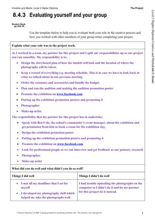 Creative and Media: Level 2 Higher Diploma                                                                                   The Project




                                                                                                                                           Level 2 Higher Diploma Creative and MediaUnit 1: Scene
8.4.3 Evaluating yourself and your group
Student Book
  pp 254–55


                     Use the template below to help you to evaluate both your role in the creative process and
                     how you worked with other members of your group when completing your project.

Explain what your role was in the project work.

As I worked in a team, my partner for this project and I split our responsibilities up so our project
can run smoothly. My responsibility is to:
    •     Design the storyboard plan of how the models will look and the location of where the
          photographs will be taken.
    •     Keep a record of everything e.g. meeting schedule. This is in case we have to look back at
          what we talked about in our previous meeting.
    •     Order the costumes and accessories and handle the budget.
    •     Plan and run the audition and making the audition promotion poster.
    •     Promote the exhibition on www.facebook.com
    •     Putting up the exhibition promotion posters and promoting it
    •     Photographer
    •     Make-up artist
The responsibility that my partner for this project has to undertake:
    •      Speak with Ben Cole, the school’s community’s event manager, about the exhibition and
           get permission from him to book a room for the exhibition day.
    •      Design the exhibition promotion poster
    •      Putting up the exhibition promotion posters and promoting it
    •      Promote the exhibition on www.facebook.com
    •      Look for professional people so we can interview and get feedback as our primary research
    •      Photographer
    •      Make-up artist

What did you do well and what didn’t you do so well?

Things I did well                                                                       Things I didn’t do well

    •     I met all my deadlines that I set for                                         I had trouble uploading the photographs on the
          myself                                                                        computer so I didn’t do it and let my partner
                                                                                        for this project do it instead.
    •     I developed my photography skill which
          helped me take the photographs well.



    © Pearson Education Ltd 2008. Copying permitted for purchasing institution only. This material is not copyright free.             1
 