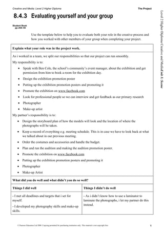 Creative and Media: Level 2 Higher Diploma                                                                                       The Project




                                                                                                                                                 Level 2 Higher Diploma Creative and MediaUnit 1: Scene
8.4.3 Evaluating yourself and your group
Student Book
  pp 254–55


                     Use the template below to help you to evaluate both your role in the creative process and
                     how you worked with other members of your group when completing your project.

Explain what your role was in the project work.

As i worked in a team, we split our responsibilities so that our project can run smoothly.
My responsibility is to:
    •      Speak with Ben Cole, the school’s community’s event manager, about the exhibition and get
           permission from him to book a room for the exhibition day.
    •      Design the exhibition promotion poster
    •      Putting up the exhibition promotion posters and promoting it
    •      Promote the exhibition on www.facebook.com
    •      Look for professional people so we can interview and get feedback as our primary research
    •      Photographer
    •      Make-up artist
My partner’s responsibility is to:
    •     Design the storyboard plan of how the models will look and the location of where the
          photographs will be taken.
    •     Keep a record of everything e.g. meeting schedule. This is in case we have to look back at what
          we talked about in our previous meeting.
    •     Order the costumes and accessories and handle the budget.
    •     Plan and run the audition and making the audition promotion poster.
    •     Promote the exhibition on www.facebook.com
    •     Putting up the exhibition promotion posters and promoting it
    •     Photographer
    •     Make-up Artist

What did you do well and what didn’t you do so well?

Things I did well                                                                       Things I didn’t do well

- I met all deadlines and targets that i set for                                        - As i didn’t know how to use a laminator to
myself.                                                                                 laminate the photographs, i let my partner do this
                                                                                        instead.
- I developed my photography skills and make-up
skills.



    © Pearson Education Ltd 2008. Copying permitted for purchasing institution only. This material is not copyright free.                    1
 