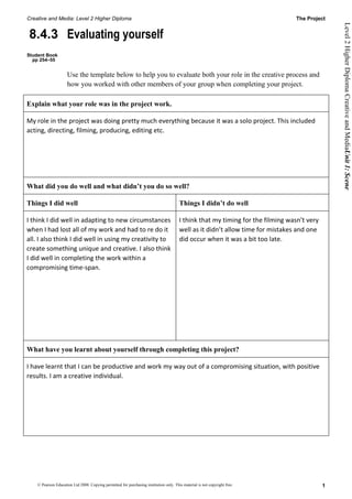 Creative and Media: Level 2 Higher Diploma                                                                                       The Project




                                                                                                                                                 Level 2 Higher Diploma Creative and MediaUnit 1: Scene
8.4.3 Evaluating yourself
Student Book
  pp 254–55


                     Use the template below to help you to evaluate both your role in the creative process and
                     how you worked with other members of your group when completing your project.

Explain what your role was in the project work.

My role in the project was doing pretty much everything because it was a solo project. This included
acting, directing, filming, producing, editing etc.




What did you do well and what didn’t you do so well?

Things I did well                                                                       Things I didn’t do well

I think I did well in adapting to new circumstances                                     I think that my timing for the filming wasn’t very
when I had lost all of my work and had to re do it                                      well as it didn’t allow time for mistakes and one
all. I also think I did well in using my creativity to                                  did occur when it was a bit too late.
create something unique and creative. I also think
I did well in completing the work within a
compromising time-span.




What have you learnt about yourself through completing this project?

I have learnt that I can be productive and work my way out of a compromising situation, with positive
results. I am a creative individual.




    © Pearson Education Ltd 2008. Copying permitted for purchasing institution only. This material is not copyright free.                    1
 