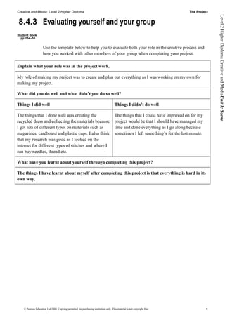 Creative and Media: Level 2 Higher Diploma                                                                                       The Project




                                                                                                                                                Level 2 Higher Diploma Creative and MediaUnit 1: Scene
8.4.3 Evaluating yourself and your group
Student Book
  pp 254–55


                     Use the template below to help you to evaluate both your role in the creative process and
                     how you worked with other members of your group when completing your project.

Explain what your role was in the project work.

My role of making my project was to create and plan out everything as I was working on my own for
making my project.

What did you do well and what didn’t you do so well?

Things I did well                                                                       Things I didn’t do well

The things that I done well was creating the                                            The things that I could have improved on for my
recycled dress and collecting the materials because                                     project would be that I should have managed my
I got lots of different types on materials such as                                      time and done everything as I go along because
magazines, cardboard and plastic cups. I also think                                     sometimes I left something’s for the last minute.
that my research was good as I looked on the
internet for different types of stitches and where I
can buy needles, thread etc.

What have you learnt about yourself through completing this project?

The things I have learnt about myself after completing this project is that everything is hard in its
own way.




    © Pearson Education Ltd 2008. Copying permitted for purchasing institution only. This material is not copyright free.                   1
 