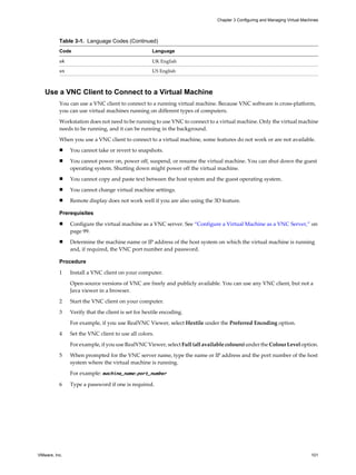 Table 3-1. Language Codes (Continued)
Code Language
uk UK English
us US English
Use a VNC Client to Connect to a Virtual Machine
You can use a VNC client to connect to a running virtual machine. Because VNC software is cross-platform,
you can use virtual machines running on different types of computers.
Workstation does not need to be running to use VNC to connect to a virtual machine. Only the virtual machine
needs to be running, and it can be running in the background.
When you use a VNC client to connect to a virtual machine, some features do not work or are not available.
n You cannot take or revert to snapshots.
n You cannot power on, power off, suspend, or resume the virtual machine. You can shut down the guest
operating system. Shutting down might power off the virtual machine.
n You cannot copy and paste text between the host system and the guest operating system.
n You cannot change virtual machine settings.
n Remote display does not work well if you are also using the 3D feature.
Prerequisites
n Configure the virtual machine as a VNC server. See “Configure a Virtual Machine as a VNC Server,” on
page 99.
n Determine the machine name or IP address of the host system on which the virtual machine is running
and, if required, the VNC port number and password.
Procedure
1 Install a VNC client on your computer.
Open-source versions of VNC are freely and publicly available. You can use any VNC client, but not a
Java viewer in a browser.
2 Start the VNC client on your computer.
3 Verify that the client is set for hextile encoding.
For example, if you use RealVNC Viewer, select Hextile under the Preferred Encoding option.
4 Set the VNC client to use all colors.
For example, if you use RealVNC Viewer, select Full (all available colours) under the Colour Level option.
5 When prompted for the VNC server name, type the name or IP address and the port number of the host
system where the virtual machine is running.
For example: machine_name:port_number
6 Type a password if one is required.
Chapter 3 Configuring and Managing Virtual Machines
VMware, Inc. 101
 