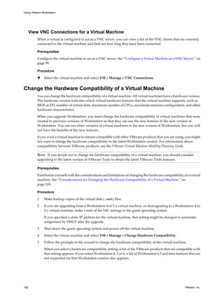 View VNC Connections for a Virtual Machine
When a virtual is configured to act as a VNC server, you can view a list of the VNC clients that are remotely
connected to the virtual machine and find out how long they have been connected.
Prerequisites
Configure the virtual machine to act as a VNC server. See “Configure a Virtual Machine as a VNC Server,” on
page 99.
Procedure
u Select the virtual machine and select VM > Manage > VNC Connections.
Change the Hardware Compatibility of a Virtual Machine
You can change the hardware compatibility of a virtual machine. All virtual machines have a hardware version.
The hardware version indicates which virtual hardware features that the virtual machine supports, such as
BIOS or EFI, number of virtual slots, maximum number of CPUs, maximum memory configuration, and other
hardware characteristics.
When you upgrade Workstation, you must change the hardware compatibility of virtual machines that were
created in previous versions of Workstation so that they can use the new features in the new version of
Workstation. You can run older versions of virtual machines in the new version of Workstation, but you will
not have the benefits of the new features.
If you want a virtual machine to remain compatible with other VMware products that you are using, you might
not want to change the hardware compatibility to the latest Workstation version. For information about
compatibility between VMware products, see the VMware Virtual Machine Mobility Planning Guide.
NOTE If you decide not to change the hardware compatibility of a virtual machine, you should consider
upgrading to the latest version of VMware Tools to obtain the latest VMware Tools features.
Prerequisites
Familiarize yourself with the considerations and limitations of changing the hardware compatibility of a virtual
machine. See “Considerations for Changing the Hardware Compatibility of a Virtual Machine,” on
page 103.
Procedure
1 Make backup copies of the virtual disk (.vmdk) files.
2 If you are upgrading from a Workstation 4 or 5.x virtual machine, or downgrading to a Workstation 4 or
5.x virtual machine, make a note of the NIC settings in the guest operating system.
If you specified a static IP address for the virtual machine, that setting might be changed to automatic
assignment by DHCP after the upgrade.
3 Shut down the guest operating system and power off the virtual machine.
4 Select the virtual machine and select VM > Manage > Change Hardware Compatibility.
5 Follow the prompts in the wizard to change the hardware compatibility of the virtual machine.
When you select a hardware compatibility setting, a list of the VMware products that are compatible with
that setting appears. If you select Workstation 4, 5 or 6, a list of Workstation 6.5 and later features that are
not supported for that Workstation version also appears.
Using VMware Workstation
102 VMware, Inc.
 