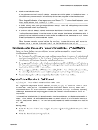 6 Power on the virtual machine.
If you upgrade a virtual machine that contains a Windows 98 operating system to a Workstation 6.5 or 7.x
virtual machine, you must install a PCI-PCI bridge driver when you power on the virtual machine.
NOTE Because Workstation 6.5 and later versions have 32 more PCI-PCI bridges than Workstation 6, you
might need to respond to the prompt 32 or 33 times.
7 If the NIC settings in the guest operating system have changed, use the NIC settings that you recorded to
change them back to their original settings.
8 If the virtual machine does not have the latest version of VMware Tools installed, update VMware Tools.
You should update VMware Tools to the version included with the latest version of Workstation, even if
you upgraded the virtual machine to an earlier version of Workstation. Do not remove the older version
of VMware Tools before installing the new version.
NOTE If you are upgrading a virtual machine that runs from a physical disk, you can safely ignore this
message: Unable to upgrade drive_name. One of the supplied parameters is invalid.
Considerations for Changing the Hardware Compatibility of a Virtual Machine
Before you change the hardware compatibility of a virtual machine, you should be aware of certain
considerations and limitations.
n For Workstation 5.x, 6, 6.5, 7.x, and later virtual machines, you can change the version of the original virtual
machine or create a full clone so that the original virtual machine remains unaltered. For Workstation 4
virtual machines, Workstation changes the original virtual machine.
n If you upgrade a Workstation 4 or 5.x virtual machine that is compatible with ESX Server to Workstation 6,
6.5, 7.x, or later, you cannot use the Change Hardware Compatibility wizard to later downgrade the virtual
machine to an ESX-compatible virtual machine.
n When you upgrade a Windows XP, Windows Server 2003, Windows Vista, or Windows 7 virtual machine,
the Microsoft product activation feature might require you to reactivate the guest operating system.
n You cannot change the hardware compatibility of a shared or remote virtual machine.
Export a Virtual Machine to OVF Format
You can export a virtual machine from Workstation to OVF format.
OVF is a platform-independent, efficient, extensible, and open packaging and distribution format for virtual
machines. OVF format provides a complete specification of the virtual machine, including the full list of
required virtual disks and the required virtual hardware configuration, including CPU, memory, networking,
and storage. An administrator can quickly provision an OVF-formatted virtual machine with little or no
intervention.
You can also use the standalone OVF Tool to convert a virtual machine that is in VMware runtime format to
an OVF virtual machine. The standalone version of the OVF Tool is installed in the Workstation installation
directory under OVFTool. See the OVF Tool User Guide on the VMware Web site for information about using the
OVF Tool.
Prerequisites
n Verify that the virtual machine is not encrypted. You cannot export an encrypted virtual machine to OVF
format.
n Verify that the virtual machine is powered off.
Chapter 3 Configuring and Managing Virtual Machines
VMware, Inc. 103
 