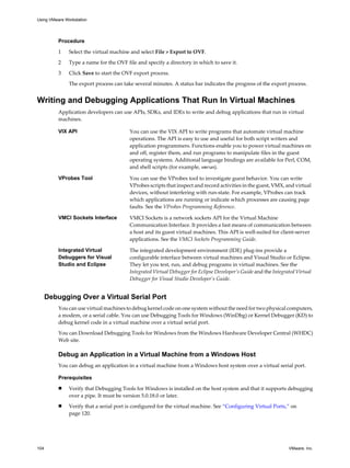 Procedure
1 Select the virtual machine and select File > Export to OVF.
2 Type a name for the OVF file and specify a directory in which to save it.
3 Click Save to start the OVF export process.
The export process can take several minutes. A status bar indicates the progress of the export process.
Writing and Debugging Applications That Run In Virtual Machines
Application developers can use APIs, SDKs, and IDEs to write and debug applications that run in virtual
machines.
VIX API You can use the VIX API to write programs that automate virtual machine
operations. The API is easy to use and useful for both script writers and
application programmers. Functions enable you to power virtual machines on
and off, register them, and run programs to manipulate files in the guest
operating systems. Additional language bindings are available for Perl, COM,
and shell scripts (for example, vmrun).
VProbes Tool You can use the VProbes tool to investigate guest behavior. You can write
VProbes scripts that inspect and record activities in the guest, VMX, and virtual
devices, without interfering with run-state. For example, VProbes can track
which applications are running or indicate which processes are causing page
faults. See the VProbes Programming Reference.
VMCI Sockets Interface VMCI Sockets is a network sockets API for the Virtual Machine
Communication Interface. It provides a fast means of communication between
a host and its guest virtual machines. This API is well-suited for client-server
applications. See the VMCI Sockets Programming Guide.
Integrated Virtual
Debuggers for Visual
Studio and Eclipse
The integrated development environment (IDE) plug-ins provide a
configurable interface between virtual machines and Visual Studio or Eclipse.
They let you test, run, and debug programs in virtual machines. See the
Integrated Virtual Debugger for Eclipse Developer’s Guide and the Integrated Virtual
Debugger for Visual Studio Developer’s Guide.
Debugging Over a Virtual Serial Port
You can use virtual machines to debug kernel code on one system without the need for two physical computers,
a modem, or a serial cable. You can use Debugging Tools for Windows (WinDbg) or Kernel Debugger (KD) to
debug kernel code in a virtual machine over a virtual serial port.
You can Download Debugging Tools for Windows from the Windows Hardware Developer Central (WHDC)
Web site.
Debug an Application in a Virtual Machine from a Windows Host
You can debug an application in a virtual machine from a Windows host system over a virtual serial port.
Prerequisites
n Verify that Debugging Tools for Windows is installed on the host system and that it supports debugging
over a pipe. It must be version 5.0.18.0 or later.
n Verify that a serial port is configured for the virtual machine. See “Configuring Virtual Ports,” on
page 120.
Using VMware Workstation
104 VMware, Inc.
 