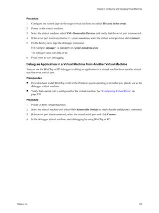 Procedure
1 Configure the named pipe on the target virtual machine and select This end is the server.
2 Power on the virtual machine.
3 Select the virtual machine, select VM > Removable Devices, and verify that the serial port is connected.
4 If the serial port is not reported as .pipenamedpipe, select the virtual serial port and click Connect.
5 On the host system, type the debugger command.
For example: debugger -k com:port=.pipenamedpipe,pipe
The debugger value is WinDbg or KD.
6 Press Enter to start debugging.
Debug an Application in a Virtual Machine from Another Virtual Machine
You can use the WinDbg or KD debugger to debug an application in a virtual machine from another virtual
machine over a serial port.
Prerequisites
n Download and install WinDbg or KD in the Windows guest operating system that you plan to use as the
debugger virtual machine.
n Verify that a serial port is configured for the virtual machine. See “Configuring Virtual Ports,” on
page 120.
Procedure
1 Power on both virtual machines.
2 Select the virtual machine and select VM > Removable Devices to verify that the serial port is connected.
3 If the serial port is not connected, select the virtual serial port and click Connect.
4 In the debugger virtual machine, start debugging by using WinDbg or KD.
Chapter 3 Configuring and Managing Virtual Machines
VMware, Inc. 105
 