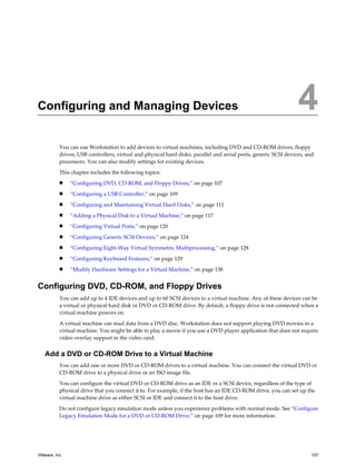 Configuring and Managing Devices 4
You can use Workstation to add devices to virtual machines, including DVD and CD-ROM drives, floppy
drives, USB controllers, virtual and physical hard disks, parallel and serial ports, generic SCSI devices, and
processors. You can also modify settings for existing devices.
This chapter includes the following topics:
n “Configuring DVD, CD-ROM, and Floppy Drives,” on page 107
n “Configuring a USB Controller,” on page 109
n “Configuring and Maintaining Virtual Hard Disks,” on page 111
n “Adding a Physical Disk to a Virtual Machine,” on page 117
n “Configuring Virtual Ports,” on page 120
n “Configuring Generic SCSI Devices,” on page 124
n “Configuring Eight-Way Virtual Symmetric Multiprocessing,” on page 128
n “Configuring Keyboard Features,” on page 129
n “Modify Hardware Settings for a Virtual Machine,” on page 138
Configuring DVD, CD-ROM, and Floppy Drives
You can add up to 4 IDE devices and up to 60 SCSI devices to a virtual machine. Any of these devices can be
a virtual or physical hard disk or DVD or CD-ROM drive. By default, a floppy drive is not connected when a
virtual machine powers on.
A virtual machine can read data from a DVD disc. Workstation does not support playing DVD movies in a
virtual machine. You might be able to play a movie if you use a DVD player application that does not require
video overlay support in the video card.
Add a DVD or CD-ROM Drive to a Virtual Machine
You can add one or more DVD or CD-ROM drives to a virtual machine. You can connect the virtual DVD or
CD-ROM drive to a physical drive or an ISO image file.
You can configure the virtual DVD or CD-ROM drive as an IDE or a SCSI device, regardless of the type of
physical drive that you connect it to. For example, if the host has an IDE CD-ROM drive, you can set up the
virtual machine drive as either SCSI or IDE and connect it to the host drive.
Do not configure legacy emulation mode unless you experience problems with normal mode. See “Configure
Legacy Emulation Mode for a DVD or CD-ROM Drive,” on page 109 for more information.
VMware, Inc. 107
 