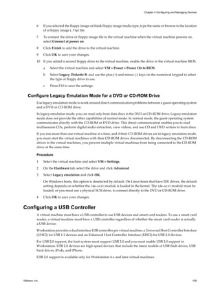 6 If you selected the floppy image or blank floppy image media type, type the name or browse to the location
of a floppy image (.flp) file.
7 To connect the drive or floppy image file to the virtual machine when the virtual machine powers on,
select Connect at power on.
8 Click Finish to add the drive to the virtual machine.
9 Click OK to save your changes.
10 If you added a second floppy drive to the virtual machine, enable the drive in the virtual machine BIOS.
a Select the virtual machine and select VM > Power > Power On to BIOS.
b Select Legacy Diskette B: and use the plus (+) and minus (-) keys on the numerical keypad to select
the type of floppy drive to use.
c Press F10 to save the settings.
Configure Legacy Emulation Mode for a DVD or CD-ROM Drive
Use legacy emulation mode to work around direct communication problems between a guest operating system
and a DVD or CD-ROM drive.
In legacy emulation mode, you can read only from data discs in the DVD or CD-ROM drive. Legacy emulation
mode does not provide the other capabilities of normal mode. In normal mode, the guest operating system
communicates directly with the CD-ROM or DVD drive. This direct communication enables you to read
multisession CDs, perform digital audio extraction, view videos, and use CD and DVD writers to burn discs.
If you run more than one virtual machine at a time, and if their CD-ROM drives are in legacy emulation mode,
you must start the virtual machines with their CD-ROM drives disconnected. By disconnecting the CD-ROM
drives in the virtual machines, you prevent multiple virtual machines from being connected to the CD-ROM
drive at the same time.
Procedure
1 Select the virtual machine and select VM > Settings.
2 On the Hardware tab, select the drive and click Advanced.
3 Select Legacy emulation and click OK.
On Windows hosts, this option is deselected by default. On Linux hosts that have IDE drives, the default
setting depends on whether the ide-scsi module is loaded in the kernel. The ide-scsi module must be
loaded, or you must use a physical SCSI drive, to connect directly to the DVD or CD-ROM drive.
4 Click OK to save your changes.
Configuring a USB Controller
A virtual machine must have a USB controller to use USB devices and smart card readers. To use a smart card
reader, a virtual machine must have a USB controller regardless of whether the smart card reader is actually
a USB device.
Workstation provides a dual interface USB controller per virtual machine: a Universal Host Controller Interface
(UHCI) for USB 1.1 devices and an Enhanced Host Controller Interface (EHCI) for USB 2.0 devices.
For USB 2.0 support, the host system must support USB 2.0 and you must enable USB 2.0 support in
Workstation. USB 2.0 devices are high-speed devices that include the latest models of USB flash drives, USB
hard drives, iPods, and iPhone.
USB 2.0 support is available only for Workstation 6.x and later virtual machines.
Chapter 4 Configuring and Managing Devices
VMware, Inc. 109
 