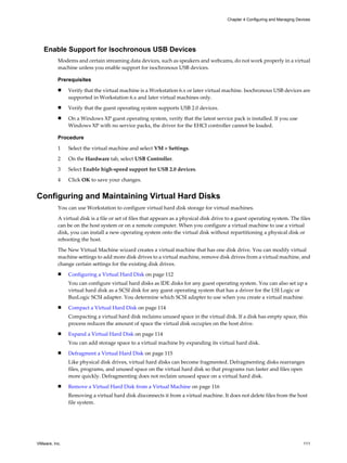 Enable Support for Isochronous USB Devices
Modems and certain streaming data devices, such as speakers and webcams, do not work properly in a virtual
machine unless you enable support for isochronous USB devices.
Prerequisites
n Verify that the virtual machine is a Workstation 6.x or later virtual machine. Isochronous USB devices are
supported in Workstation 6.x and later virtual machines only.
n Verify that the guest operating system supports USB 2.0 devices.
n On a Windows XP guest operating system, verify that the latest service pack is installed. If you use
Windows XP with no service packs, the driver for the EHCI controller cannot be loaded.
Procedure
1 Select the virtual machine and select VM > Settings.
2 On the Hardware tab, select USB Controller.
3 Select Enable high-speed support for USB 2.0 devices.
4 Click OK to save your changes.
Configuring and Maintaining Virtual Hard Disks
You can use Workstation to configure virtual hard disk storage for virtual machines.
A virtual disk is a file or set of files that appears as a physical disk drive to a guest operating system. The files
can be on the host system or on a remote computer. When you configure a virtual machine to use a virtual
disk, you can install a new operating system onto the virtual disk without repartitioning a physical disk or
rebooting the host.
The New Virtual Machine wizard creates a virtual machine that has one disk drive. You can modify virtual
machine settings to add more disk drives to a virtual machine, remove disk drives from a virtual machine, and
change certain settings for the existing disk drives.
n Configuring a Virtual Hard Disk on page 112
You can configure virtual hard disks as IDE disks for any guest operating system. You can also set up a
virtual hard disk as a SCSI disk for any guest operating system that has a driver for the LSI Logic or
BusLogic SCSI adapter. You determine which SCSI adapter to use when you create a virtual machine.
n Compact a Virtual Hard Disk on page 114
Compacting a virtual hard disk reclaims unused space in the virtual disk. If a disk has empty space, this
process reduces the amount of space the virtual disk occupies on the host drive.
n Expand a Virtual Hard Disk on page 114
You can add storage space to a virtual machine by expanding its virtual hard disk.
n Defragment a Virtual Hard Disk on page 115
Like physical disk drives, virtual hard disks can become fragmented. Defragmenting disks rearranges
files, programs, and unused space on the virtual hard disk so that programs run faster and files open
more quickly. Defragmenting does not reclaim unused space on a virtual hard disk.
n Remove a Virtual Hard Disk from a Virtual Machine on page 116
Removing a virtual hard disk disconnects it from a virtual machine. It does not delete files from the host
file system.
Chapter 4 Configuring and Managing Devices
VMware, Inc. 111
 