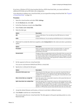 If you have a Windows NT 4.0 virtual machine that has a SCSI virtual hard disk, you cannot add both an
additional SCSI disk and an IDE disk to the configuration.
As an alternative to adding a new virtual hard disk, you can expand the existing virtual hard disk. See “Expand
a Virtual Hard Disk,” on page 114.
Procedure
1 Select the virtual machine and select VM > Settings.
2 On the Hardware tab, click Add.
3 In the New Hardware wizard, select Hard Disk.
4 Select Create a new virtual disk.
5 Select the disk type.
Option Description
IDE Create an IDE device. You can add up to four IDE devices to a virtual
machine.
SCSI Create a SCSI device. You can add up to 60 SCSI devices to a virtual machine.
6 (Optional) To exclude the disk from snapshots, select Independent for the mode and select a persistence
option.
Option Description
Persistent Disks in persistent mode behave like conventional disks on a physical
computer. All data written to a disk in persistent mode is written
permanently to the disk.
Nonpersistent Changes to disks in nonpersistent mode are discarded when you power off
or reset the virtual machine. With nonpersistent mode, you always restart
the virtual machine with a virtual disk in the same state. Changes to the disk
are written to and read from a redo log file that is deleted when you power
off or reset the virtual machine.
7 Set the capacity for the new virtual hard disk.
You can set a size between 0.001GB and 2TB for a virtual disk.
8 Specify how to allocate the disk space.
Option Description
Allocate all disk space now Allocating all of the disk space when you create the virtual hard disk can
enhance performance, but it requires all of the physical disk space to be
available now. If you do not select this setting, the virtual disk starts small
and grows as you add data to it.
Store virtual disk as a single file Select this option if the virtual disk is stored on a file system that does not
have a file size limitation.
Split virtual disk into multiple files Select this option if the virtual disk is stored on a file system that has a file
size limitation. When you split a virtual disk less than 950GB, a series of 2GB
virtual disk files are created. When you split a virtual disk greater than
950GB, two virtual disk files are created. The maximum size of the first virtual
disk file is 1.9TB and the second virtual disk file stores the rest of the data.
9 Accept the default filename and location, or browse to and select a different location.
10 Click Finish to add the new virtual hard disk.
The wizard creates the new virtual hard disk. The disk appears to the guest operating system as a new,
blank hard disk.
Chapter 4 Configuring and Managing Devices
VMware, Inc. 113
 
