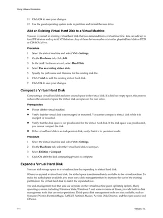 11 Click OK to save your changes.
12 Use the guest operating system tools to partition and format the new drive.
Add an Existing Virtual Hard Disk to a Virtual Machine
You can reconnect an existing virtual hard disk that was removed from a virtual machine. You can add up to
four IDE devices and up to 60 SCSI devices. Any of these devices can be a virtual or physical hard disk or DVD
or CD-ROM drive.
Procedure
1 Select the virtual machine and select VM > Settings.
2 On the Hardware tab, click Add.
3 In the Add Hardware wizard, select Hard Disk.
4 Select Use an existing virtual disk.
5 Specify the path name and filename for the existing disk file.
6 Click Finish to add the existing virtual hard disk.
7 Click OK to save your changes.
Compact a Virtual Hard Disk
Compacting a virtual hard disk reclaims unused space in the virtual disk. If a disk has empty space, this process
reduces the amount of space the virtual disk occupies on the host drive.
Prerequisites
n Power off the virtual machine.
n Verify that the virtual disk is not mapped or mounted. You cannot compact a virtual disk while it is
mapped or mounted.
n Verify that the disk space is not preallocated for the virtual hard disk. If the disk space was preallocated,
you cannot compact the disk.
n If the virtual hard disk is an independent disk, verify that it is in persistent mode.
Procedure
1 Select the virtual machine and select VM > Settings.
2 On the Hardware tab, select the virtual hard disk to compact.
3 Select Utilities > Compact.
4 Click OK after the disk compacting process is complete.
Expand a Virtual Hard Disk
You can add storage space to a virtual machine by expanding its virtual hard disk.
When you expand a virtual hard disk, the added space is not immediately available to the virtual machine. To
make the added space available, you must use a disk management tool to increase the size of the existing
partition on the virtual hard disk to match the expanded size.
The disk management tool that you use depends on the virtual machine guest operating system. Many
operating systems, including Windows Vista, Windows 7, and some versions of Linux, provide built-in disk
management tools that can resize partitions. Third-party disk management tools are also available, such as
Symantec/Norton PartitionMagic, EASEUS Partition Master, Acronis Disk Director, and the open-source tool
GParted.
Using VMware Workstation
114 VMware, Inc.
 