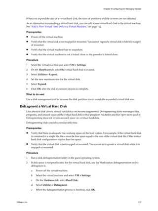 When you expand the size of a virtual hard disk, the sizes of partitions and file systems are not affected.
As an alternative to expanding a virtual hard disk, you can add a new virtual hard disk to the virtual machine.
See “Add a New Virtual Hard Disk to a Virtual Machine,” on page 112.
Prerequisites
n Power off the virtual machine.
n Verify that the virtual disk is not mapped or mounted. You cannot expand a virtual disk while it is mapped
or mounted.
n Verify that the virtual machine has no snapshots.
n Verify that the virtual machine is not a linked clone or the parent of a linked clone.
Procedure
1 Select the virtual machine and select VM > Settings.
2 On the Hardware tab, select the virtual hard disk to expand.
3 Select Utilities > Expand.
4 Set the new maximum size for the virtual disk.
5 Select Expand.
6 Click OK after the disk expansion process is complete.
What to do next
Use a disk management tool to increase the disk partition size to match the expanded virtual disk size.
Defragment a Virtual Hard Disk
Like physical disk drives, virtual hard disks can become fragmented. Defragmenting disks rearranges files,
programs, and unused space on the virtual hard disk so that programs run faster and files open more quickly.
Defragmenting does not reclaim unused space on a virtual hard disk.
Defragmenting disks can take considerable time.
Prerequisites
n Verify that there is adequate free working space on the host system. For example, if the virtual hard disk
is contained in a single file, there must be free space equal to the size of the virtual disk file. Other virtual
hard disk configurations require less free space.
n Verify that the virtual disk is not mapped or mounted. You cannot defragment a virtual disk while it is
mapped or mounted.
Procedure
1 Run a disk defragmentation utility in the guest operating system.
2 If disk space is not preallocated for the virtual hard disk, use the Workstation defragmentation tool to
defragment it.
a Power off the virtual machine.
b Select the virtual machine and select VM > Settings.
c On the Hardware tab, select Hard Disk.
d Select Utilities > Defragment.
e When the defragmentation process is finished, click OK.
Chapter 4 Configuring and Managing Devices
VMware, Inc. 115
 