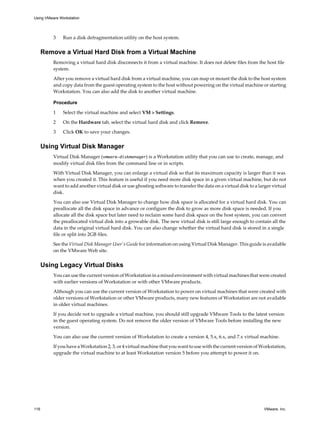3 Run a disk defragmentation utility on the host system.
Remove a Virtual Hard Disk from a Virtual Machine
Removing a virtual hard disk disconnects it from a virtual machine. It does not delete files from the host file
system.
After you remove a virtual hard disk from a virtual machine, you can map or mount the disk to the host system
and copy data from the guest operating system to the host without powering on the virtual machine or starting
Workstation. You can also add the disk to another virtual machine.
Procedure
1 Select the virtual machine and select VM > Settings.
2 On the Hardware tab, select the virtual hard disk and click Remove.
3 Click OK to save your changes.
Using Virtual Disk Manager
Virtual Disk Manager (vmware-diskmanager) is a Workstation utility that you can use to create, manage, and
modify virtual disk files from the command line or in scripts.
With Virtual Disk Manager, you can enlarge a virtual disk so that its maximum capacity is larger than it was
when you created it. This feature is useful if you need more disk space in a given virtual machine, but do not
want to add another virtual disk or use ghosting software to transfer the data on a virtual disk to a larger virtual
disk.
You can also use Virtual Disk Manager to change how disk space is allocated for a virtual hard disk. You can
preallocate all the disk space in advance or configure the disk to grow as more disk space is needed. If you
allocate all the disk space but later need to reclaim some hard disk space on the host system, you can convert
the preallocated virtual disk into a growable disk. The new virtual disk is still large enough to contain all the
data in the original virtual hard disk. You can also change whether the virtual hard disk is stored in a single
file or split into 2GB files.
See the Virtual Disk Manager User's Guide for information on using Virtual Disk Manager. This guide is available
on the VMware Web site.
Using Legacy Virtual Disks
You can use the current version of Workstation in a mixed environment with virtual machines that were created
with earlier versions of Workstation or with other VMware products.
Although you can use the current version of Workstation to power on virtual machines that were created with
older versions of Workstation or other VMware products, many new features of Workstation are not available
in older virtual machines.
If you decide not to upgrade a virtual machine, you should still upgrade VMware Tools to the latest version
in the guest operating system. Do not remove the older version of VMware Tools before installing the new
version.
You can also use the current version of Workstation to create a version 4, 5.x, 6.x, and 7.x virtual machine.
If you have a Workstation 2, 3, or 4 virtual machine that you want to use with the current version of Workstation,
upgrade the virtual machine to at least Workstation version 5 before you attempt to power it on.
Using VMware Workstation
116 VMware, Inc.
 