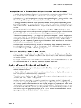 Using Lock Files to Prevent Consistency Problems on Virtual Hard Disks
A running virtual machine creates lock files to prevent consistency problems on virtual hard disks. Without
locks, multiple virtual machines might read and write to the disk, causing data corruption.
Lock files have a .lck suffix and are created in subdirectories in the same directory as the virtual disk (.vmdk)
files. A locking subdirectory and lock file are created for .vmdk files, .vmx files, and .vmem files.
A unified locking method is used on all host operating systems so that files shared between them are fully
protected. For example, if one user on a Linux host tries to power on a virtual machine that is already powered
on by another user with a Windows host, the lock files prevent the second user from powering on the virtual
machine.
When a virtual machine powers off, it removes the locking subdirectories and the lock files. If the virtual
machine cannot remove these locking controls, one or more stale lock files might remain. For example, if the
host system fails before the virtual machine removes its locking controls, stale lock files remain.
When the virtual machine restarts, it scans any locking subdirectories for stale lock files and, when possible,
removes them. A lock file is considered stale if the lock file was created on the same host system that is now
running the virtual machine and the process that created the lock is no longer running. If either of these
conditions is not true, a dialog box warns you that the virtual machine cannot be powered on. You can delete
the locking directories and their lock files manually.
Locks also protect physical disk partitions. Because the host operating system is not aware of this locking
convention, it does not recognize the lock. For this reason, you should install the physical disk for a virtual
machine on the same physical disk as the host operating system.
Moving a Virtual Hard Disk to a New Location
A key advantage of virtual hard disks is their portability. Because the virtual hard disks are stored as files on
the host system or a remote computer, you can move them easily to a new location on the same computer or
to a different computer.
For example, you can use Workstation on a Windows host system to create virtual hard disks, move the disks
to a Linux computer, and use the disks with Workstation on a Linux host system.
Adding a Physical Disk to a Virtual Machine
In some circumstances, you might need to give a virtual machine direct access to a physical disk or unused
partition on the host computer.
A physical disk directly accesses an existing local disk or partition. You can use physical disks to run one or
more guest operating systems from existing disk partitions.
Workstation supports physical disks up to 2TB capacity. Booting from an operating system already set up on
an existing SCSI disk or partition is not supported.
Running an operating system natively on the host computer and switching to running it inside a virtual
machine is similar to pulling the hard drive out of one computer and installing it in a second computer that
has a different motherboard and hardware. The steps you take depend on the guest operating system in the
virtual machine. In most cases, a guest operating system that is installed on a physical disk or unused partition
cannot boot outside of the virtual machine, even though the data is available to the host system. See the Dual-
Boot Computers and Virtual Machines technical note on the VMware Web site for information about using an
operating system that can also boot outside of a virtual machine.
Chapter 4 Configuring and Managing Devices
VMware, Inc. 117
 
