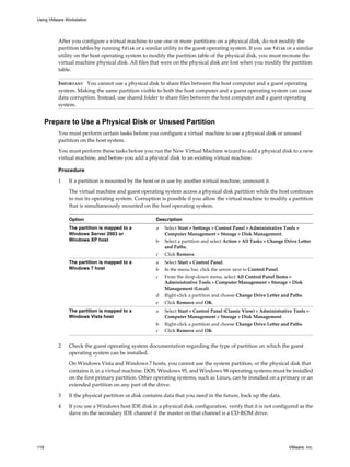 After you configure a virtual machine to use one or more partitions on a physical disk, do not modify the
partition tables by running fdisk or a similar utility in the guest operating system. If you use fdisk or a similar
utility on the host operating system to modify the partition table of the physical disk, you must recreate the
virtual machine physical disk. All files that were on the physical disk are lost when you modify the partition
table.
IMPORTANT You cannot use a physical disk to share files between the host computer and a guest operating
system. Making the same partition visible to both the host computer and a guest operating system can cause
data corruption. Instead, use shared folder to share files between the host computer and a guest operating
system.
Prepare to Use a Physical Disk or Unused Partition
You must perform certain tasks before you configure a virtual machine to use a physical disk or unused
partition on the host system.
You must perform these tasks before you run the New Virtual Machine wizard to add a physical disk to a new
virtual machine, and before you add a physical disk to an existing virtual machine.
Procedure
1 If a partition is mounted by the host or in use by another virtual machine, unmount it.
The virtual machine and guest operating system access a physical disk partition while the host continues
to run its operating system. Corruption is possible if you allow the virtual machine to modify a partition
that is simultaneously mounted on the host operating system.
Option Description
The partition is mapped to a
Windows Server 2003 or
Windows XP host
a Select Start > Settings > Control Panel > Administrative Tools >
Computer Management > Storage > Disk Management.
b Select a partition and select Action > All Tasks > Change Drive Letter
and Paths.
c Click Remove.
The partition is mapped to a
Windows 7 host
a Select Start > Control Panel.
b In the menu bar, click the arrow next to Control Panel.
c From the drop-down menu, select All Control Panel Items >
Administrative Tools > Computer Management > Storage > Disk
Management (Local).
d Right-click a partition and choose Change Drive Letter and Paths.
e Click Remove and OK.
The partition is mapped to a
Windows Vista host
a Select Start > Control Panel (Classic View) > Administrative Tools >
Computer Management > Storage > Disk Management.
b Right-click a partition and choose Change Drive Letter and Paths.
c Click Remove and OK.
2 Check the guest operating system documentation regarding the type of partition on which the guest
operating system can be installed.
On Windows Vista and Windows 7 hosts, you cannot use the system partition, or the physical disk that
contains it, in a virtual machine. DOS, Windows 95, and Windows 98 operating systems must be installed
on the first primary partition. Other operating systems, such as Linux, can be installed on a primary or an
extended partition on any part of the drive.
3 If the physical partition or disk contains data that you need in the future, back up the data.
4 If you use a Windows host IDE disk in a physical disk configuration, verify that it is not configured as the
slave on the secondary IDE channel if the master on that channel is a CD-ROM drive.
Using VMware Workstation
118 VMware, Inc.
 