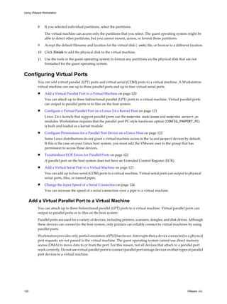 8 If you selected individual partitions, select the partitions.
The virtual machine can access only the partitions that you select. The guest operating system might be
able to detect other partitions, but you cannot mount, access, or format those partitions.
9 Accept the default filename and location for the virtual disk (.vmdk) file, or browse to a different location.
10 Click Finish to add the physical disk to the virtual machine.
11 Use the tools in the guest operating system to format any partitions on the physical disk that are not
formatted for the guest operating system.
Configuring Virtual Ports
You can add virtual parallel (LPT) ports and virtual serial (COM) ports to a virtual machine. A Workstation
virtual machine can use up to three parallel ports and up to four virtual serial ports.
n Add a Virtual Parallel Port to a Virtual Machine on page 120
You can attach up to three bidirectional parallel (LPT) ports to a virtual machine. Virtual parallel ports
can output to parallel ports or to files on the host system.
n Configure a Virtual Parallel Port on a Linux 2.6.x Kernel Host on page 121
Linux 2.6.x kernels that support parallel ports use the modprobe modulename and modprobe parport_pc
modules. Workstation requires that the parallel port PC-style hardware option (CONFIG_PARPORT_PC)
is built and loaded as a kernel module.
n Configure Permissions for a Parallel Port Device on a Linux Host on page 122
Some Linux distributions do not grant a virtual machine access to the lp and parport devices by default.
If this is the case on your Linux host system, you must add the VMware user to the group that has
permission to access those devices.
n Troubleshoot ECR Errors for Parallel Ports on page 122
A parallel port on the host system does not have an Extended Control Register (ECR).
n Add a Virtual Serial Port to a Virtual Machine on page 123
You can add up to four serial (COM) ports to a virtual machine. Virtual serial ports can output to physical
serial ports, files, or named pipes.
n Change the Input Speed of a Serial Connection on page 124
You can increase the speed of a serial connection over a pipe to a virtual machine.
Add a Virtual Parallel Port to a Virtual Machine
You can attach up to three bidirectional parallel (LPT) ports to a virtual machine. Virtual parallel ports can
output to parallel ports or to files on the host system.
Parallel ports are used for a variety of devices, including printers, scanners, dongles, and disk drives. Although
these devices can connect to the host system, only printers can reliably connect to virtual machines by using
parallel ports.
Workstation provides only partial emulation of PS/2 hardware. Interrupts that a device connected to a physical
port requests are not passed to the virtual machine. The guest operating system cannot use direct memory
access (DMA) to move data to or from the port. For this reason, not all devices that attach to a parallel port
work correctly. Do not use virtual parallel ports to connect parallel port storage devices or other types of parallel
port devices to a virtual machine.
Using VMware Workstation
120 VMware, Inc.
 