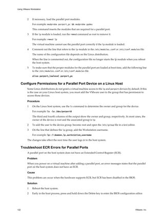 2 If necessary, load the parallel port modules.
For example: modprobe parport_pc && modprobe ppdev
This command inserts the modules that are required for a parallel port.
3 If the lp module is loaded, run the rmmod command as root to remove it.
For example: rmmod lp
The virtual machine cannot use the parallel port correctly if the lp module is loaded.
4 Comment out the line that refers to the lp module in the /etc/modules.conf or /etc/conf.modules file.
The name of the configuration file depends on the Linux distribution.
When the line is commented out, the configuration file no longer starts the lp module when you reboot
the host system.
5 To make sure that the proper modules for the parallel port are loaded at boot time, add the following line
to the /etc/modules.conf or /etc/conf.modules file.
alias parport_lowlevel parport_pc
Configure Permissions for a Parallel Port Device on a Linux Host
Some Linux distributions do not grant a virtual machine access to the lp and parport devices by default. If this
is the case on your Linux host system, you must add the VMware user to the group that has permission to
access those devices.
Procedure
1 On the Linux host system, use the ls command to determine the owner and group for the device.
For example: ls –la /dev/parport0
The third and fourth columns of the output show the owner and group, respectively. In most cases, the
owner of the device is root and the associated group is lp.
2 To add the user to the device group, become root and open the /etc/group file in a text editor.
3 On the line that defines the lp group, add the Workstation username.
For example: lp::7:daemon,lp,workstation_username
The changes take effect the next time the user logs in to the host system.
Troubleshoot ECR Errors for Parallel Ports
A parallel port on the host system does not have an Extended Control Register (ECR).
Problem
When you power on a virtual machine after adding a parallel port, an error messages states that the parallel
port on the host system does not have an ECR.
Cause
This problem can occur when the hardware supports ECR, but ECR has been disabled in the BIOS.
Solution
1 Reboot the host system.
2 Early in the boot process, press and hold down the Delete key to enter the BIOS configuration editor.
Using VMware Workstation
122 VMware, Inc.
 