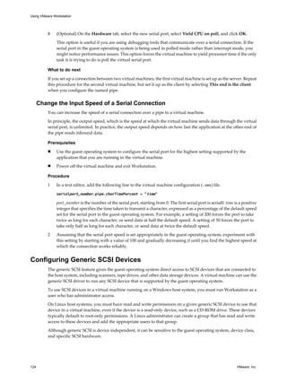 8 (Optional) On the Hardware tab, select the new serial port, select Yield CPU on poll, and click OK.
This option is useful if you are using debugging tools that communicate over a serial connection. If the
serial port in the guest operating system is being used in polled mode rather than interrupt mode, you
might notice performance issues. This option forces the virtual machine to yield processor time if the only
task it is trying to do is poll the virtual serial port.
What to do next
If you set up a connection between two virtual machines, the first virtual machine is set up as the server. Repeat
this procedure for the second virtual machine, but set it up as the client by selecting This end is the client
when you configure the named pipe.
Change the Input Speed of a Serial Connection
You can increase the speed of a serial connection over a pipe to a virtual machine.
In principle, the output speed, which is the speed at which the virtual machine sends data through the virtual
serial port, is unlimited. In practice, the output speed depends on how fast the application at the other end of
the pipe reads inbound data.
Prerequisites
n Use the guest operating system to configure the serial port for the highest setting supported by the
application that you are running in the virtual machine.
n Power off the virtual machine and exit Workstation.
Procedure
1 In a text editor, add the following line to the virtual machine configuration (.vmx) file.
serialport_number.pipe.charTimePercent = "time"
port_number is the number of the serial port, starting from 0. The first serial port is serial0. time is a positive
integer that specifies the time taken to transmit a character, expressed as a percentage of the default speed
set for the serial port in the guest operating system. For example, a setting of 200 forces the port to take
twice as long for each character, or send data at half the default speed. A setting of 50 forces the port to
take only half as long for each character, or send data at twice the default speed.
2 Assuming that the serial port speed is set appropriately in the guest operating system, experiment with
this setting by starting with a value of 100 and gradually decreasing it until you find the highest speed at
which the connection works reliably.
Configuring Generic SCSI Devices
The generic SCSI feature gives the guest operating system direct access to SCSI devices that are connected to
the host system, including scanners, tape drives, and other data storage devices. A virtual machine can use the
generic SCSI driver to run any SCSI device that is supported by the guest operating system.
To use SCSI devices in a virtual machine running on a Windows host system, you must run Workstation as a
user who has administrator access.
On Linux host systems, you must have read and write permissions on a given generic SCSI device to use that
device in a virtual machine, even if the device is a read-only device, such as a CD-ROM drive. These devices
typically default to root-only permissions. A Linux administrator can create a group that has read and write
access to these devices and add the appropriate users to that group.
Although generic SCSI is device independent, it can be sensitive to the guest operating system, device class,
and specific SCSI hardware.
Using VMware Workstation
124 VMware, Inc.
 