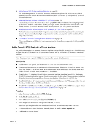 n Add a Generic SCSI Device to a Virtual Machine on page 125
You must add a generic SCSI device to the virtual machine to map virtual SCSI devices on a virtual
machine to physical generic SCSI devices on the host system. You can add up to 60 generic SCSI devices
to a virtual machine.
n Install the BusLogic Driver in a Windows NT 4.0 Guest on page 126
Generic SCSI devices use the virtual Mylex (BusLogic) BT/KT-958 compatible host bus adapter provided
by the virtual machine. On Windows NT 4.0, you might need to install the driver manually if it is not
already installed for a virtual SCSI disk. Install the driver before you add a generic SCSI device.
n Avoiding Concurrent Access Problems for SCSI Devices on Linux Hosts on page 126
Workstation makes sure that multiple programs do not use the same /dev/sg entry at the same time, but
it cannot always ensure that multiple programs do not use the /dev/sg entry and the traditional /dev
entry at the same time.
n Troubleshoot Problems Detecting Generic SCSI Devices on page 126
When you add a generic SCSI device to a virtual machine, the device does not appear in the list of available
SCSI devices.
Add a Generic SCSI Device to a Virtual Machine
You must add a generic SCSI device to the virtual machine to map virtual SCSI devices on a virtual machine
to physical generic SCSI devices on the host system. You can add up to 60 generic SCSI devices to a virtual
machine.
NOTE You cannot add a generic SCSI device to a shared or remote virtual machine.
Prerequisites
n On a Windows host system, run Workstation as a user who has administrator access.
n On a Linux host system, log in as a user who has read and write permissions for the SCSI device. Also,
verify that version 2.1.36 or later of the SCSI Generic driver (sg.o) is installed. This version of the SCSI
Generic driver is included with Linux kernel 2.2.14 and later.
n On a Windows 95, Windows 98, or Windows Me virtual machine, install the latest Mylex (BusLogic)
BT/KT-958 compatible host bus adapter. This driver overrides the driver that Windows chooses as the best
driver, but it corrects known problems. You can download the driver from the LSI Web site.
n On a 32-bit Windows XP virtual machine, install the special SCSI driver that VMware provides. You can
download the driver from the VMware Web site.
n On a Windows NT 4.0 virtual machine, install the BusLogic MultiMaster PCI SCSI Host Adapters driver.
See “Install the BusLogic Driver in a Windows NT 4.0 Guest,” on page 126.
Procedure
1 Select the virtual machine and select VM > Settings.
2 On the Hardware tab, click Add.
3 In the Add Hardware wizard, select Generic SCSI Device.
4 Select the physical SCSI device to map to the virtual SCSI device.
When you type the path to the SCSI device on a Linux host, do not enter /dev/st0 or /dev/sr0.
5 To connect the device when the virtual machine powers on, select Connect at power on.
6 Click Finish to add the device.
Chapter 4 Configuring and Managing Devices
VMware, Inc. 125
 