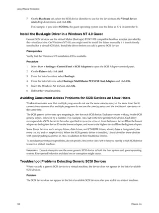 7 On the Hardware tab, select the SCSI device identifier to use for the device from the Virtual device
node drop-down menu and click OK.
For example, if you select SCSI 0:2, the guest operating system sees the drive as ID 2 on controller 0.
Install the BusLogic Driver in a Windows NT 4.0 Guest
Generic SCSI devices use the virtual Mylex (BusLogic) BT/KT-958 compatible host bus adapter provided by
the virtual machine. On Windows NT 4.0, you might need to install the driver manually if it is not already
installed for a virtual SCSI disk. Install the driver before you add a generic SCSI device.
Prerequisites
Verify that the Windows NT installation CD is available.
Procedure
1 Select Start > Settings > Control Panel > SCSI Adapters to open the SCSI Adapters control panel.
2 On the Drivers tab, click Add.
3 From the list of vendors, select BusLogic.
4 From the list of drivers, select BusLogic MultiMaster PCI SCSI Host Adapters and click OK.
5 Insert the Windows NT CD and click OK.
6 Reboot the virtual machine.
Avoiding Concurrent Access Problems for SCSI Devices on Linux Hosts
Workstation makes sure that multiple programs do not use the same /dev/sg entry at the same time, but it
cannot always ensure that multiple programs do not use the /dev/sg entry and the traditional /dev entry at
the same time.
The SCSI generic driver sets up a mapping in /dev for each SCSI device. Each entry starts with sg, for the SCSI
generic driver, followed by a number. For example, /dev/sg0 is the first generic SCSI device. Each entry
corresponds to a SCSI device in the order specified in /proc/scsi/scsi, from the lowest device ID on the lowest
adapter to the highest device ID on the lowest adapter, and so on to the highest device ID on the highest adapter.
Some Linux devices, such as tape drives, disk drives, and CD-ROM drives, already have a designated /dev
entry (st, sd, and sr, respectively). When the SCSI generic driver is installed, Linux identifies these devices
with corresponding sg entries in /dev, in addition to their traditional entries.
To avoid concurrent access problems, do not specify /dev/st0 or /dev/sr0 when you specify which SCSI device
to use in a virtual machine.
IMPORTANT Do not attempt to use the same generic SCSI device in both the host system and guest operating
system. Unexpected behavior and data loss or corruption might occur.
Troubleshoot Problems Detecting Generic SCSI Devices
When you add a generic SCSI device to a virtual machine, the device does not appear in the list of available
SCSI devices.
Problem
The SCSI device does not appear in the list of available SCSI devices after you add it to a virtual machine.
Using VMware Workstation
126 VMware, Inc.
 