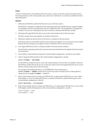 Cause
A driver for that device is not installed on the host system, a driver on the host system prevents the device
from being detected, or the virtual machine uses a device for which there are no drivers available to the host
operating system.
Solution
1 Determine the SCSI bus number that the device uses on the host system.
The SCSI bus is assigned a number by the host operating system after all IDE buses are assigned numbers.
For example, if you have two IDE buses, they are numbered 0 and 1. The first SCSI bus is assigned bus
number 2. You can use a third-party tool, such as winobj, to determine the SCSI bus number.
2 Determine the target ID that the device uses in the virtual machine and on the host system.
This ID is usually set by some jumpers or switches on the device.
3 Determine whether the device driver for the device is installed on the host system.
If the device driver is not installed, install it and see if the device appears. To avoid a device-in-use conflict
between the host and guest, you might not want to install the driver on the host system.
4 If an original SCSI device driver is already installed on the host system, disable it.
Some Windows operating systems do not process the send command from the adapter if the device driver
owns the device.
5 Power off the virtual machine and open the virtual machine configuration (.vmx) file in a text editor.
6 Add or change the following line in the virtual machine configuration (.vmx) file.
scsiZ:Y.fileName = "deviceName"
Z is the SCSI bus number the device uses in the virtual machine. For deviceName, use scsiX:Y, where X is
the SCSI bus number that the device uses on the host system and Y is the target ID that the device uses in
both the virtual machine and on the host system.
For example, if the problematic device is a CD-ROM drive, the existing entry is
scsi0:4.fileName = "CdRom0" and the device on the host system is located on bus 2 with target ID 4,
change the line to scsi0:4.fileName = "scsi2:4".
7 If the virtual machine does not contain any SCSI devices, to add a generic SCSI device to a new virtual
SCSI adapter, or to use an existing SCSI device as a generic SCSI device, add the following line to the
virtual machine configuration (.vmx) file.
scsiZ:Y.deviceType = "scsi-passthru"
8 If the virtual machine does not contain any SCSI devices, or to add a generic SCSI device to a new virtual
SCSI adapter, add the following lines to the virtual machine configuration (.vmx) file.
scsiZ:Y.present = "true"
scsiZ.present = "true"
Chapter 4 Configuring and Managing Devices
VMware, Inc. 127
 