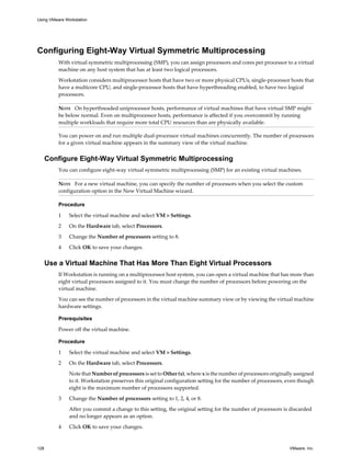 Configuring Eight-Way Virtual Symmetric Multiprocessing
With virtual symmetric multiprocessing (SMP), you can assign processors and cores per processor to a virtual
machine on any host system that has at least two logical processors.
Workstation considers multiprocessor hosts that have two or more physical CPUs, single-processor hosts that
have a multicore CPU, and single-processor hosts that have hyperthreading enabled, to have two logical
processors.
NOTE On hyperthreaded uniprocessor hosts, performance of virtual machines that have virtual SMP might
be below normal. Even on multiprocessor hosts, performance is affected if you overcommit by running
multiple workloads that require more total CPU resources than are physically available.
You can power on and run multiple dual-processor virtual machines concurrently. The number of processors
for a given virtual machine appears in the summary view of the virtual machine.
Configure Eight-Way Virtual Symmetric Multiprocessing
You can configure eight-way virtual symmetric multiprocessing (SMP) for an existing virtual machines.
NOTE For a new virtual machine, you can specify the number of processors when you select the custom
configuration option in the New Virtual Machine wizard.
Procedure
1 Select the virtual machine and select VM > Settings.
2 On the Hardware tab, select Processors.
3 Change the Number of processors setting to 8.
4 Click OK to save your changes.
Use a Virtual Machine That Has More Than Eight Virtual Processors
If Workstation is running on a multiprocessor host system, you can open a virtual machine that has more than
eight virtual processors assigned to it. You must change the number of processors before powering on the
virtual machine.
You can see the number of processors in the virtual machine summary view or by viewing the virtual machine
hardware settings.
Prerequisites
Power off the virtual machine.
Procedure
1 Select the virtual machine and select VM > Settings.
2 On the Hardware tab, select Processors.
Note that Number of processors is set to Other (x), where x is the number of processors originally assigned
to it. Workstation preserves this original configuration setting for the number of processors, even though
eight is the maximum number of processors supported.
3 Change the Number of processors setting to 1, 2, 4, or 8.
After you commit a change to this setting, the original setting for the number of processors is discarded
and no longer appears as an option.
4 Click OK to save your changes.
Using VMware Workstation
128 VMware, Inc.
 