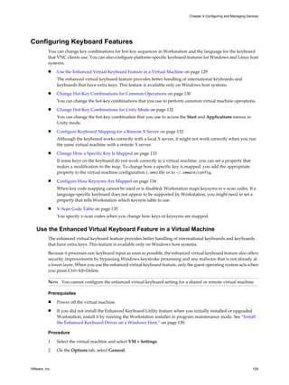 Configuring Keyboard Features
You can change key combinations for hot-key sequences in Workstation and the language for the keyboard
that VNC clients use. You can also configure platform-specific keyboard features for Windows and Linux host
systems.
n Use the Enhanced Virtual Keyboard Feature in a Virtual Machine on page 129
The enhanced virtual keyboard feature provides better handling of international keyboards and
keyboards that have extra keys. This feature is available only on Windows host systems.
n Change Hot-Key Combinations for Common Operations on page 130
You can change the hot-key combinations that you use to perform common virtual machine operations.
n Change Hot-Key Combinations for Unity Mode on page 132
You can change the hot-key combination that you use to access the Start and Applications menus in
Unity mode.
n Configure Keyboard Mapping for a Remote X Server on page 132
Although the keyboard works correctly with a local X server, it might not work correctly when you run
the same virtual machine with a remote X server.
n Change How a Specific Key Is Mapped on page 133
If some keys on the keyboard do not work correctly in a virtual machine, you can set a property that
makes a modification to the map. To change how a specific key is mapped, you add the appropriate
property to the virtual machine configuration (.vmx) file or to ~/.vmware/config.
n Configure How Keysyms Are Mapped on page 134
When key code mapping cannot be used or is disabled, Workstation maps keysyms to v-scan codes. If a
language-specific keyboard does not appear to be supported by Workstation, you might need to set a
property that tells Workstation which keysym table to use.
n V-Scan Code Table on page 135
You specify v-scan codes when you change how keys or keysyms are mapped.
Use the Enhanced Virtual Keyboard Feature in a Virtual Machine
The enhanced virtual keyboard feature provides better handling of international keyboards and keyboards
that have extra keys. This feature is available only on Windows host systems.
Because it processes raw keyboard input as soon as possible, the enhanced virtual keyboard feature also offers
security improvements by bypassing Windows keystroke processing and any malware that is not already at
a lower layer. When you use the enhanced virtual keyboard feature, only the guest operating system acts when
you press Ctrl+Alt+Delete.
NOTE You cannot configure the enhanced virtual keyboard setting for a shared or remote virtual machine.
Prerequisites
n Power off the virtual machine.
n If you did not install the Enhanced Keyboard Utility feature when you initially installed or upgraded
Workstation, install it by running the Workstation installer in program maintenance mode. See “Install
the Enhanced Keyboard Driver on a Windows Host,” on page 130.
Procedure
1 Select the virtual machine and select VM > Settings.
2 On the Options tab, select General.
Chapter 4 Configuring and Managing Devices
VMware, Inc. 129
 