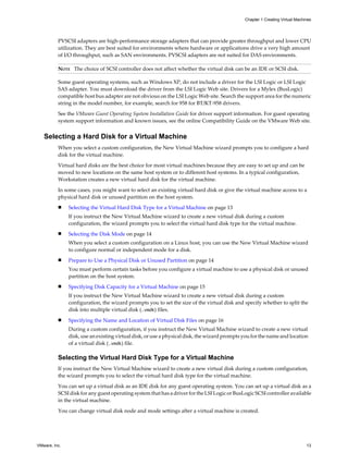 PVSCSI adapters are high-performance storage adapters that can provide greater throughput and lower CPU
utilization. They are best suited for environments where hardware or applications drive a very high amount
of I/O throughput, such as SAN environments. PVSCSI adapters are not suited for DAS environments.
NOTE The choice of SCSI controller does not affect whether the virtual disk can be an IDE or SCSI disk.
Some guest operating systems, such as Windows XP, do not include a driver for the LSI Logic or LSI Logic
SAS adapter. You must download the driver from the LSI Logic Web site. Drivers for a Mylex (BusLogic)
compatible host bus adapter are not obvious on the LSI Logic Web site. Search the support area for the numeric
string in the model number, for example, search for 958 for BT/KT-958 drivers.
See the VMware Guest Operating System Installation Guide for driver support information. For guest operating
system support information and known issues, see the online Compatibility Guide on the VMware Web site.
Selecting a Hard Disk for a Virtual Machine
When you select a custom configuration, the New Virtual Machine wizard prompts you to configure a hard
disk for the virtual machine.
Virtual hard disks are the best choice for most virtual machines because they are easy to set up and can be
moved to new locations on the same host system or to different host systems. In a typical configuration,
Workstation creates a new virtual hard disk for the virtual machine.
In some cases, you might want to select an existing virtual hard disk or give the virtual machine access to a
physical hard disk or unused partition on the host system.
n Selecting the Virtual Hard Disk Type for a Virtual Machine on page 13
If you instruct the New Virtual Machine wizard to create a new virtual disk during a custom
configuration, the wizard prompts you to select the virtual hard disk type for the virtual machine.
n Selecting the Disk Mode on page 14
When you select a custom configuration on a Linux host, you can use the New Virtual Machine wizard
to configure normal or independent mode for a disk.
n Prepare to Use a Physical Disk or Unused Partition on page 14
You must perform certain tasks before you configure a virtual machine to use a physical disk or unused
partition on the host system.
n Specifying Disk Capacity for a Virtual Machine on page 15
If you instruct the New Virtual Machine wizard to create a new virtual disk during a custom
configuration, the wizard prompts you to set the size of the virtual disk and specify whether to split the
disk into multiple virtual disk (.vmdk) files.
n Specifying the Name and Location of Virtual Disk Files on page 16
During a custom configuration, if you instruct the New Virtual Machine wizard to create a new virtual
disk, use an existing virtual disk, or use a physical disk, the wizard prompts you for the name and location
of a virtual disk (.vmdk) file.
Selecting the Virtual Hard Disk Type for a Virtual Machine
If you instruct the New Virtual Machine wizard to create a new virtual disk during a custom configuration,
the wizard prompts you to select the virtual hard disk type for the virtual machine.
You can set up a virtual disk as an IDE disk for any guest operating system. You can set up a virtual disk as a
SCSI disk for any guest operating system that has a driver for the LSI Logic or BusLogic SCSI controller available
in the virtual machine.
You can change virtual disk node and mode settings after a virtual machine is created.
Chapter 1 Creating Virtual Machines
VMware, Inc. 13
 