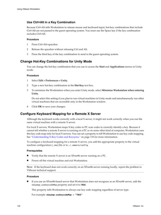 Use Ctrl+Alt in a Key Combination
Because Ctrl+Alt tells Workstation to release mouse and keyboard input, hot-key combinations that include
Ctrl+Alt are not passed to the guest operating system. You must use the Space key if the key combination
includes Ctrl+Alt.
Procedure
1 Press Ctrl+Alt+spacebar.
2 Release the spacebar without releasing Ctrl and Alt.
3 Press the third key of the key combination to send to the guest operating system.
Change Hot-Key Combinations for Unity Mode
You can change the hot-key combination that you use to access the Start and Applications menus in Unity
mode.
Procedure
1 Select Edit > Preferences > Unity.
2 Type a new hot-key combination in the Hot Key text box.
3 To minimize the Workstation when you enter Unity mode, select Minimize Workstation when entering
Unity.
Do not select this setting if you plan to run virtual machines in Unity mode and simultaneously run other
virtual machines that are accessible only in the Workstation window.
4 Click OK to save your changes.
Configure Keyboard Mapping for a Remote X Server
Although the keyboard works correctly with a local X server, it might not work correctly when you run the
same virtual machine with a remote X server.
For local X servers, Workstation maps X key codes to PC scan codes to correctly identify a key. Because it
cannot tell whether a remote X server is running on a PC or on some other kind of computer, Workstation uses
this key code map only for local X servers. You can set a property to tell Workstation to use key code mapping.
See “Understanding X-Key Codes and Keysyms,” on page 133 for more information.
To configure a keyboard mapping for a remote X server, you add the appropriate property to the virtual
machine configuration (.vmx) file or to ~/.vmware/config.
Prerequisites
n Verify that the remote X server is an XFree86 server running on a PC.
n Power off the virtual machine and exit Workstation.
NOTE If the keyboard does not work correctly on an XFree86 server running locally, report the problem to
VMware technical support.
Procedure
n If you use an XFree86-based server that Workstation does not recognize as an XFree86 server, add the
xkeymap.usekeycodeMap property and set it to TRUE.
This property tells Workstation to always use key code mapping regardless of server type.
For example: xkeymap.usekeycodeMap = "TRUE"
Using VMware Workstation
132 VMware, Inc.
 