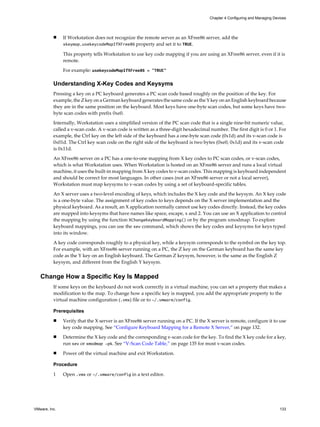 n If Workstation does not recognize the remote server as an XFree86 server, add the
xkeymap.usekeycodeMapIfXFree86 property and set it to TRUE.
This property tells Workstation to use key code mapping if you are using an XFree86 server, even if it is
remote.
For example: usekeycodeMapIfXFree86 = "TRUE"
Understanding X-Key Codes and Keysyms
Pressing a key on a PC keyboard generates a PC scan code based roughly on the position of the key. For
example, the Z key on a German keyboard generates the same code as the Y key on an English keyboard because
they are in the same position on the keyboard. Most keys have one-byte scan codes, but some keys have two-
byte scan codes with prefix 0xe0.
Internally, Workstation uses a simplified version of the PC scan code that is a single nine-bit numeric value,
called a v-scan code. A v-scan code is written as a three-digit hexadecimal number. The first digit is 0 or 1. For
example, the Ctrl key on the left side of the keyboard has a one-byte scan code (0x1d) and its v-scan code is
0x01d. The Ctrl key scan code on the right side of the keyboard is two bytes (0xe0, 0x1d) and its v-scan code
is 0x11d.
An XFree86 server on a PC has a one-to-one mapping from X key codes to PC scan codes, or v-scan codes,
which is what Workstation uses. When Workstation is hosted on an XFree86 server and runs a local virtual
machine, it uses the built-in mapping from X key codes to v-scan codes. This mapping is keyboard independent
and should be correct for most languages. In other cases (not an XFree86 server or not a local server),
Workstation must map keysyms to v-scan codes by using a set of keyboard-specific tables.
An X server uses a two-level encoding of keys, which includes the X key code and the keysym. An X key code
is a one-byte value. The assignment of key codes to keys depends on the X server implementation and the
physical keyboard. As a result, an X application normally cannot use key codes directly. Instead, the key codes
are mapped into keysyms that have names like space, escape, x and 2. You can use an X application to control
the mapping by using the function XChangeKeyboardMapping() or by the program xmodmap. To explore
keyboard mappings, you can use the xev command, which shows the key codes and keysyms for keys typed
into its window.
A key code corresponds roughly to a physical key, while a keysym corresponds to the symbol on the key top.
For example, with an XFree86 server running on a PC, the Z key on the German keyboard has the same key
code as the Y key on an English keyboard. The German Z keysym, however, is the same as the English Z
keysym, and different from the English Y keysym.
Change How a Specific Key Is Mapped
If some keys on the keyboard do not work correctly in a virtual machine, you can set a property that makes a
modification to the map. To change how a specific key is mapped, you add the appropriate property to the
virtual machine configuration (.vmx) file or to ~/.vmware/config.
Prerequisites
n Verify that the X server is an XFree86 server running on a PC. If the X server is remote, configure it to use
key code mapping. See “Configure Keyboard Mapping for a Remote X Server,” on page 132.
n Determine the X key code and the corresponding v-scan code for the key. To find the X key code for a key,
run xev or xmodmap -pk. See “V-Scan Code Table,” on page 135 for most v-scan codes.
n Power off the virtual machine and exit Workstation.
Procedure
1 Open .vmx or ~/.vmware/config in a text editor.
Chapter 4 Configuring and Managing Devices
VMware, Inc. 133
 