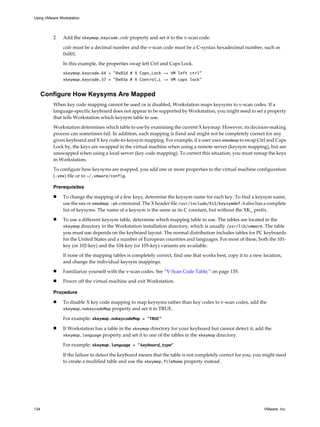 2 Add the xkeymap.keycode.code property and set it to the v-scan code.
code must be a decimal number and the v-scan code must be a C-syntax hexadecimal number, such as
0x001.
In this example, the properties swap left Ctrl and Caps Lock.
xkeymap.keycode.64 = "0x01d # X Caps_Lock -> VM left ctrl"
xkeymap.keycode.37 = "0x03a # X Control_L -> VM caps lock"
Configure How Keysyms Are Mapped
When key code mapping cannot be used or is disabled, Workstation maps keysyms to v-scan codes. If a
language-specific keyboard does not appear to be supported by Workstation, you might need to set a property
that tells Workstation which keysym table to use.
Workstation determines which table to use by examining the current X keymap. However, its decision-making
process can sometimes fail. In addition, each mapping is fixed and might not be completely correct for any
given keyboard and X key code-to-keysym mapping. For example, if a user uses xmodmap to swap Ctrl and Caps
Lock by, the keys are swapped in the virtual machine when using a remote server (keysym mapping), but are
unswapped when using a local server (key code mapping). To correct this situation, you must remap the keys
in Workstation.
To configure how keysyms are mapped, you add one or more properties to the virtual machine configuration
(.vmx) file or to ~/.vmware/config.
Prerequisites
n To change the mapping of a few keys, determine the keysym name for each key. To find a keysym name,
use the xev or xmodmap -pk command. The X header file /usr/include/X11/keysymdef.h also has a complete
list of keysyms. The name of a keysym is the same as its C constant, but without the XK_ prefix.
n To use a different keysym table, determine which mapping table to use. The tables are located in the
xkeymap directory in the Workstation installation directory, which is usually /usr/lib/vmware. The table
you must use depends on the keyboard layout. The normal distribution includes tables for PC keyboards
for the United States and a number of European countries and languages. For most of these, both the 101-
key (or 102-key) and the 104-key (or 105-key) variants are available.
If none of the mapping tables is completely correct, find one that works best, copy it to a new location,
and change the individual keysym mappings.
n Familiarize yourself with the v-scan codes. See “V-Scan Code Table,” on page 135.
n Power off the virtual machine and exit Workstation.
Procedure
n To disable X key code mapping to map keysyms rather than key codes to v-scan codes, add the
xkeymap.nokeycodeMap property and set it to TRUE.
For example: xkeymap.nokeycodeMap = "TRUE"
n If Workstation has a table in the xkeymap directory for your keyboard but cannot detect it, add the
xkeymap.language property and set it to one of the tables in the xkeymap directory.
For example: xkeymap.language = "keyboard_type"
If the failure to detect the keyboard means that the table is not completely correct for you, you might need
to create a modified table and use the xkeymap.fileName property instead.
Using VMware Workstation
134 VMware, Inc.
 