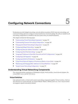 Configuring Network Connections 5
Workstation provides bridged networking, network address translation (NAT), host-only networking, and
custom networking options to configure a virtual machine for virtual networking. The software needed for all
networking configurations is installed on the host system when you install Workstation.
This chapter includes the following topics:
n “Understanding Virtual Networking Components,” on page 139
n “Understanding Common Networking Configurations,” on page 140
n “Changing the Default Networking Configuration,” on page 141
n “Configuring Bridged Networking,” on page 144
n “Configuring Network Address Translation,” on page 147
n “Configuring Host-Only Networking,” on page 157
n “Assigning IP Addresses in Host-Only Networks and NAT Configurations,” on page 162
n “Configuring LAN Segments,” on page 166
n “Configuring Samba for Workstation,” on page 168
n “Using Virtual Network Adapters in Promiscuous Mode on Linux Hosts,” on page 169
n “Maintaining and Changing MAC Addresses for Virtual Machines,” on page 169
n “Sample Custom Networking Configuration,” on page 170
Understanding Virtual Networking Components
The virtual networking components in Workstation include virtual switches, virtual network adapters, the
virtual DHCP server, and the NAT device.
Virtual Switches
Like a physical switch, a virtual switch connects networking components together. Virtual switches, which are
also referred to as virtual networks, are named VMnet0, VMnet1, VMnet2, and so on. A few virtual switches
are mapped to specific networks by default.
VMware, Inc. 139
 