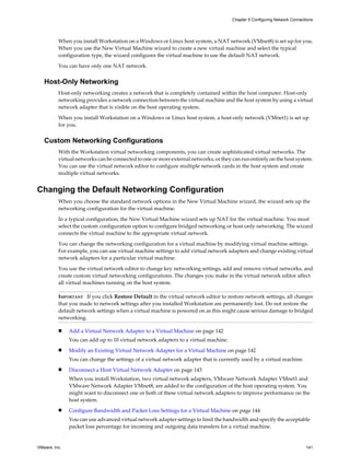 When you install Workstation on a Windows or Linux host system, a NAT network (VMnet8) is set up for you.
When you use the New Virtual Machine wizard to create a new virtual machine and select the typical
configuration type, the wizard configures the virtual machine to use the default NAT network.
You can have only one NAT network.
Host-Only Networking
Host-only networking creates a network that is completely contained within the host computer. Host-only
networking provides a network connection between the virtual machine and the host system by using a virtual
network adapter that is visible on the host operating system.
When you install Workstation on a Windows or Linux host system, a host-only network (VMnet1) is set up
for you.
Custom Networking Configurations
With the Workstation virtual networking components, you can create sophisticated virtual networks. The
virtual networks can be connected to one or more external networks, or they can run entirely on the host system.
You can use the virtual network editor to configure multiple network cards in the host system and create
multiple virtual networks.
Changing the Default Networking Configuration
When you choose the standard network options in the New Virtual Machine wizard, the wizard sets up the
networking configuration for the virtual machine.
In a typical configuration, the New Virtual Machine wizard sets up NAT for the virtual machine. You must
select the custom configuration option to configure bridged networking or host-only networking. The wizard
connects the virtual machine to the appropriate virtual network.
You can change the networking configuration for a virtual machine by modifying virtual machine settings.
For example, you can use virtual machine settings to add virtual network adapters and change existing virtual
network adapters for a particular virtual machine.
You use the virtual network editor to change key networking settings, add and remove virtual networks, and
create custom virtual networking configurations. The changes you make in the virtual network editor affect
all virtual machines running on the host system.
IMPORTANT If you click Restore Default in the virtual network editor to restore network settings, all changes
that you made to network settings after you installed Workstation are permanently lost. Do not restore the
default network settings when a virtual machine is powered on as this might cause serious damage to bridged
networking.
n Add a Virtual Network Adapter to a Virtual Machine on page 142
You can add up to 10 virtual network adapters to a virtual machine.
n Modify an Existing Virtual Network Adapter for a Virtual Machine on page 142
You can change the settings of a virtual network adapter that is currently used by a virtual machine.
n Disconnect a Host Virtual Network Adapter on page 143
When you install Workstation, two virtual network adapters, VMware Network Adapter VMnet1 and
VMware Network Adapter VMnet8, are added to the configuration of the host operating system. You
might want to disconnect one or both of these virtual network adapters to improve performance on the
host system.
n Configure Bandwidth and Packet Loss Settings for a Virtual Machine on page 144
You can use advanced virtual network adapter settings to limit the bandwidth and specify the acceptable
packet loss percentage for incoming and outgoing data transfers for a virtual machine.
Chapter 5 Configuring Network Connections
VMware, Inc. 141
 